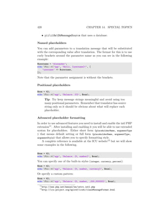 420 CHAPTER 14. SPECIAL TOPICS
• yiii18nDbMessageSource that uses a database.
Named placeholders
You can add parameters to a translation message that will be substituted
with the corresponding value after translation. The format for this is to use
curly brackets around the parameter name as you can see in the following
example:
$username = ’Alexander’;
echo Yii::t(’app’, ’Hello, {username}!’, [
’username’ => $username,
]);
Note that the parameter assignment is without the brackets.
Positional placeholders
$sum = 42;
echo Yii::t(’app’, ’Balance: {0}’, $sum);
Tip: Try keep message strings meaningful and avoid using too
many positional parameters. Remember that translator has source
string only so it should be obvious about what will replace each
placeholder.
Advanced placeholder formatting
In order to use advanced features you need to install and enable the intl PHP
extension11. After installing and enabling it you will be able to use extended
syntax for placeholders. Either short form {placeholderName, argumentType
} that means default setting or full form {placeholderName, argumentType,
argumentStyle} that allows you to specify formatting style.
A complete reference is available at the ICU website12 but we will show
some examples in the following.
$sum = 42;
echo Yii::t(’app’, ’Balance: {0, number}’, $sum);
You can specify one of the built-in styles (integer, currency, percent):
$sum = 42;
echo Yii::t(’app’, ’Balance: {0, number, currency}’, $sum);
Or specify a custom pattern:
$sum = 42;
echo Yii::t(’app’, ’Balance: {0, number, ,000,000000}’, $sum);
11
http://www.php.net/manual/en/intro.intl.php
12
http://icu-project.org/apiref/icu4c/classMessageFormat.html
 