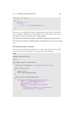 14.5. INTERNATIONALIZATION 423
//configure i18n component
’i18n’ => [
’translations’ => [
’*’ => [
’class’ => ’yiii18nPhpMessageSource’
],
],
],
Now you can use categories without conﬁguring each one, which is similar to
Yii 1.1 behavior. Messages for the category will be loaded from a ﬁle under
the default translation basePath that is @app/messages:
echo Yii::t(’not_specified_category’, ’message from unspecified category’);
Message will be loaded from @app/messages/<LanguageCode>/not_specified_category
.php.
Translating module messages
If you want to translate messages for a module and avoid using a single
translation ﬁle for all messages, you can do it like the following:
<?php
namespace appmodulesusers;
use Yii;
class Module extends yiibaseModule
{
public $controllerNamespace = ’appmodulesuserscontrollers’;
public function init()
{
parent::init();
$this->registerTranslations();
}
public function registerTranslations()
{
Yii::$app->i18n->translations[’modules/users/*’] = [
’class’ => ’yiii18nPhpMessageSource’,
’sourceLanguage’ => ’en-US’,
’basePath’ => ’@app/modules/users/messages’,
’fileMap’ => [
’modules/users/validation’ => ’validation.php’,
’modules/users/form’ => ’form.php’,
...
],
];
}
 