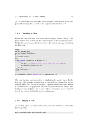 2.5. WORKING WITH DATABASES 37
At the end of the code, the index action renders a view named index, and
passes the country data as well as the pagination information to it.
2.5.5 Creating a View
Under the views directory, ﬁrst create a sub-directory named country. This
folder will be used to hold all the views rendered by the country controller.
Within the views/country directory, create a ﬁle named index.php containing
the following:
<?php
use yiihelpersHtml;
use yiiwidgetsLinkPager;
?>
<h1>Countries</h1>
<ul>
<?php foreach ($countries as $country): ?>
<li>
<?= Html::encode("{$country->name} ({$country->code})") ?>:
<?= $country->population ?>
</li>
<?php endforeach; ?>
</ul>
<?= LinkPager::widget([’pagination’ => $pagination]) ?>
The view has two sections relative to displaying the country data. In the
ﬁrst part, the provided country data is traversed and rendered as an un-
ordered HTML list. In the second part, a yiiwidgetsLinkPager widget
is rendered using the pagination information passed from the action. The
LinkPager widget displays a list of page buttons. Clicking on any of them will
refresh the country data in the corresponding page.
2.5.6 Trying it Out
To see how all of the above code works, use your browser to access the
following URL:
http://hostname/index.php?r=country/index
 