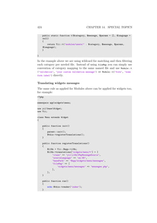 424 CHAPTER 14. SPECIAL TOPICS
public static function t($category, $message, $params = [], $language =
null)
{
return Yii::t(’modules/users/’ . $category, $message, $params,
$language);
}
}
In the example above we are using wildcard for matching and then ﬁltering
each category per needed ﬁle. Instead of using fileMap you can simply use
convention of category mapping to the same named ﬁle and use Module::t
(’validation’, ’your custom validation message’) or Module::t(’form’, ’some
form label’) directly.
Translating widgets messages
The same rule as applied for Modules above can be applied for widgets too,
for example:
<?php
namespace appwidgetsmenu;
use yiibaseWidget;
use Yii;
class Menu extends Widget
{
public function init()
{
parent::init();
$this->registerTranslations();
}
public function registerTranslations()
{
$i18n = Yii::$app->i18n;
$i18n->translations[’widgets/menu/*’] = [
’class’ => ’yiii18nPhpMessageSource’,
’sourceLanguage’ => ’en-US’,
’basePath’ => ’@app/widgets/menu/messages’,
’fileMap’ => [
’widgets/menu/messages’ => ’messages.php’,
],
];
}
public function run()
{
echo $this->render(’index’);
}
 
