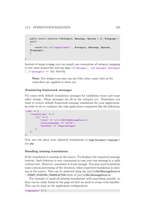 14.5. INTERNATIONALIZATION 425
public static function t($category, $message, $params = [], $language =
null)
{
return Yii::t(’widgets/menu/’ . $category, $message, $params,
$language);
}
}
Instead of using fileMap you can simply use convention of category mapping
to the same named ﬁle and use Menu::t(’messages’, ’new messages {messages}
’, [’{messages}’ => 10]) directly.
Note: For widgets you also can use i18n views, same rules as for
controllers are applied to them too.
Translating framework messages
Yii comes with default translation messages for validation errors and some
other strings. These messages are all in the category yii. Sometimes you
want to correct default framework message translation for your application.
In order to do so conﬁgure the i18n application component like the following:
’i18n’ => [
’translations’ => [
’yii’ => [
’class’ => ’yiii18nPhpMessageSource’,
’sourceLanguage’ => ’en-US’,
’basePath’ => ’@app/messages’
],
],
],
Now you can place your adjusted translations to @app/messages/<language>/
yii.php.
Handling missing translations
If the translation is missing at the source, Yii displays the requested message
content. Such behavior is very convenient in case your raw message is a valid
verbose text. However, sometimes it is not enough. You may need to perform
some custom processing of the situation, when requested translation is miss-
ing at the source. This can be achieved using the yiii18nMessageSource
::EVENT_MISSING_TRANSLATION-event of yiii18nMessageSource.
For example to mark all missing translations with something notable, so
they can be easily found at the page we ﬁrst we need to setup event handler.
This can be done in the application conﬁguration:
’components’ => [
 