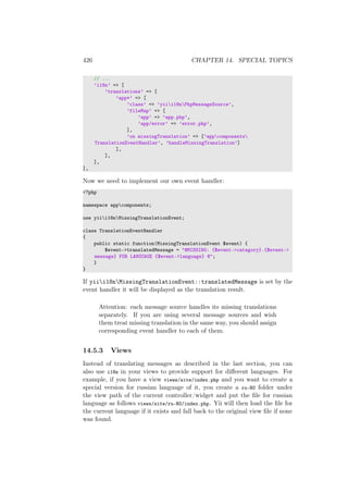 426 CHAPTER 14. SPECIAL TOPICS
// ...
’i18n’ => [
’translations’ => [
’app*’ => [
’class’ => ’yiii18nPhpMessageSource’,
’fileMap’ => [
’app’ => ’app.php’,
’app/error’ => ’error.php’,
],
’on missingTranslation’ => [’appcomponents
TranslationEventHandler’, ’handleMissingTranslation’]
],
],
],
],
Now we need to implement our own event handler:
<?php
namespace appcomponents;
use yiii18nMissingTranslationEvent;
class TranslationEventHandler
{
public static function(MissingTranslationEvent $event) {
$event->translatedMessage = "@MISSING: {$event->category}.{$event->
message} FOR LANGUAGE {$event->language} @";
}
}
If yiii18nMissingTranslationEvent::translatedMessage is set by the
event handler it will be displayed as the translation result.
Attention: each message source handles its missing translations
separately. If you are using several message sources and wish
them treat missing translation in the same way, you should assign
corresponding event handler to each of them.
14.5.3 Views
Instead of translating messages as described in the last section, you can
also use i18n in your views to provide support for diﬀerent languages. For
example, if you have a view views/site/index.php and you want to create a
special version for russian language of it, you create a ru-RU folder under
the view path of the current controller/widget and put the ﬁle for russian
language as follows views/site/ru-RU/index.php. Yii will then load the ﬁle for
the current language if it exists and fall back to the original view ﬁle if none
was found.
 