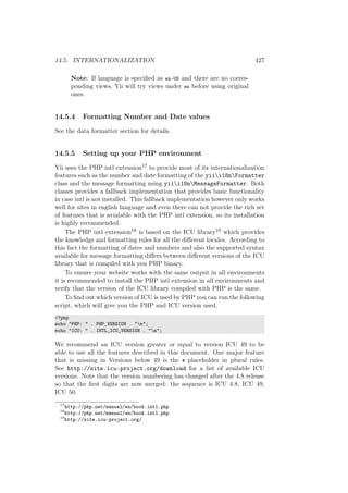 14.5. INTERNATIONALIZATION 427
Note: If language is speciﬁed as en-US and there are no corres-
ponding views, Yii will try views under en before using original
ones.
14.5.4 Formatting Number and Date values
See the data formatter section for details.
14.5.5 Setting up your PHP environment
Yii uses the PHP intl extension17 to provide most of its internationalization
features such as the number and date formatting of the yiii18nFormatter
class and the message formatting using yiii18nMessageFormatter. Both
classes provides a fallback implementation that provides basic functionality
in case intl is not installed. This fallback implementation however only works
well for sites in english language and even there can not provide the rich set
of features that is avialable with the PHP intl extension, so its installation
is highly recommended.
The PHP intl extension18 is based on the ICU library19 which provides
the knowledge and formatting rules for all the diﬀerent locales. According to
this fact the formatting of dates and numbers and also the supported syntax
available for message formatting diﬀers between diﬀerent versions of the ICU
library that is compiled with you PHP binary.
To ensure your website works with the same output in all environments
it is recommended to install the PHP intl extension in all environments and
verify that the version of the ICU library compiled with PHP is the same.
To ﬁnd out which version of ICU is used by PHP you can run the following
script, which will give you the PHP and ICU version used.
<?php
echo "PHP: " . PHP_VERSION . "n";
echo "ICU: " . INTL_ICU_VERSION . "n";
We recommend an ICU version greater or equal to version ICU 49 to be
able to use all the features described in this document. One major feature
that is missing in Versions below 49 is the # placeholder in plural rules.
See http://site.icu-project.org/download for a list of available ICU
versions. Note that the version numbering has changed after the 4.8 release
so that the ﬁrst digits are now merged: the sequence is ICU 4.8, ICU 49,
ICU 50.
17
http://php.net/manual/en/book.intl.php
18
http://php.net/manual/en/book.intl.php
19
http://site.icu-project.org/
 