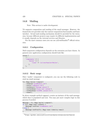 428 CHAPTER 14. SPECIAL TOPICS
14.6 Mailing
Note: This section is under development.
Yii supports composition and sending of the email messages. However, the
framework core provides only the content composition functionality and basic
interface. Actual mail sending mechanism should be provided by the exten-
sion, because diﬀerent projects may require its diﬀerent implementation and
it usually depends on the external services and libraries.
For the most common cases you can use yii2-swiftmailer20 oﬃcial exten-
sion.
14.6.1 Conﬁguration
Mail component conﬁguration depends on the extension you have chosen. In
general your application conﬁguration should look like:
return [
//....
’components’ => [
’mailer’ => [
’class’ => ’yiiswiftmailerMailer’,
],
],
];
14.6.2 Basic usage
Once ‘mailer’ component is conﬁgured, you can use the following code to
send an email message:
Yii::$app->mailer->compose()
->setFrom(’from@domain.com’)
->setTo(’to@domain.com’)
->setSubject(’Message subject’)
->setTextBody(’Plain text content’)
->setHtmlBody(’<b>HTML content</b>’)
->send();
In above example method compose() creates an instance of the mail message,
which then is populated and sent. You may put more complex logic in this
process if needed:
$message = Yii::$app->mailer->compose();
if (Yii::$app->user->isGuest) {
$message->setFrom(’from@domain.com’)
} else {
$message->setFrom(Yii::$app->user->identity->email)
}
20
https://github.com/yiisoft/yii2/tree/master/extensions/swiftmailer
 