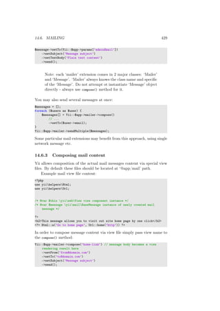 14.6. MAILING 429
$message->setTo(Yii::$app->params[’adminEmail’])
->setSubject(’Message subject’)
->setTextBody(’Plain text content’)
->send();
Note: each ‘mailer’ extension comes in 2 major classes: ‘Mailer’
and ‘Message’. ‘Mailer’ always knows the class name and speciﬁc
of the ‘Message’. Do not attempt ot instantiate ‘Message’ object
directly - always use compose() method for it.
You may also send several messages at once:
$messages = [];
foreach ($users as $user) {
$messages[] = Yii::$app->mailer->compose()
// ...
->setTo($user->email);
}
Yii::$app->mailer->sendMultiple($messages);
Some particular mail extensions may beneﬁt from this approach, using single
network message etc.
14.6.3 Composing mail content
Yii allows composition of the actual mail messages content via special view
ﬁles. By default these ﬁles should be located at ‘@app/mail’ path.
Example mail view ﬁle content:
<?php
use yiihelpersHtml;
use yiihelpersUrl;
/* @var $this yiiwebView view component instance */
/* @var $message yiimailBaseMessage instance of newly created mail
message */
?>
<h2>This message allows you to visit out site home page by one click</h2>
<?= Html::a(’Go to home page’, Url::home(’http’)) ?>
In order to compose message content via view ﬁle simply pass view name to
the compose() method:
Yii::$app->mailer->compose(’home-link’) // message body becomes a view
rendering result here
->setFrom(’from@domain.com’)
->setTo(’to@domain.com’)
->setSubject(’Message subject’)
->send();
 