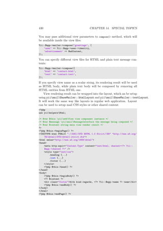 430 CHAPTER 14. SPECIAL TOPICS
You may pass additional view parameters to compose() method, which will
be available inside the view ﬁles:
Yii::$app->mailer->compose(’greetings’, [
’user’ => Yii::$app->user->identity,
’advertisement’ => $adContent,
]);
You can specify diﬀerent view ﬁles for HTML and plain text message con-
tents:
Yii::$app->mailer->compose([
’html’ => ’contact-html’,
’text’ => ’contact-text’,
]);
If you specify view name as a scalar string, its rendering result will be used
as HTML body, while plain text body will be composed by removing all
HTML entities from HTML one.
View rendering result can be wrapped into the layout, which an be setup
using yiimailBaseMailer::htmlLayout and yiimailBaseMailer::textLayout.
It will work the same way like layouts in regular web application. Layout
can be used to setup mail CSS styles or other shared content:
<?php
use yiihelpersHtml;
/* @var $this yiiwebView view component instance */
/* @var $message yiimailMessageInterface the message being composed */
/* @var $content string main view render result */
?>
<?php $this->beginPage() ?>
<!DOCTYPE html PUBLIC "-//W3C//DTD XHTML 1.0 Strict//EN" "http://www.w3.org/
TR/xhtml1/DTD/xhtml1-strict.dtd">
<html xmlns="http://www.w3.org/1999/xhtml">
<head>
<meta http-equiv="Content-Type" content="text/html; charset=<?= Yii::
$app->charset ?>" />
<style type="text/css">
.heading {...}
.list {...}
.footer {...}
</style>
<?php $this->head() ?>
</head>
<body>
<?php $this->beginBody() ?>
<?= $content ?>
<div class="footer">With kind regards, <?= Yii::$app->name ?> team</div>
<?php $this->endBody() ?>
</body>
</html>
<?php $this->endPage() ?>
 
