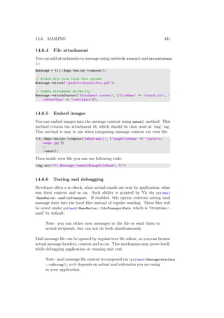 14.6. MAILING 431
14.6.4 File attachment
You can add attachments to message using methods attach() and attachContent
():
$message = Yii::$app->mailer->compose();
// Attach file from local file system:
$message->attach(’/path/to/source/file.pdf’);
// Create attachment on-the-fly
$message->attachContent(’Attachment content’, [’fileName’ => ’attach.txt’, ’
contentType’ => ’text/plain’]);
14.6.5 Embed images
You can embed images into the message content using embed() method. This
method returns the attachment id, which should be then used at ‘img’ tag.
This method is easy to use when composing message content via view ﬁle:
Yii::$app->mailer->compose(’embed-email’, [’imageFileName’ => ’/path/to/
image.jpg’])
// ...
->send();
Then inside view ﬁle you can use following code:
<img src="<?= $message->embed($imageFileName); ?>">
14.6.6 Testing and debugging
Developer often a to check, what actual emails are sent by application, what
was their content and so on. Such ability is granted by Yii via yiimail
BaseMailer::useFileTransport. If enabled, this option enforces saving mail
message data into the local ﬁles instead of regular sending. These ﬁles will
be saved under yiimailBaseMailer::fileTransportPath, which is ‘@runtime/-
mail’ by default.
Note: you can either save messages to the ﬁle or send them to
actual recipients, but can not do both simultaneously.
Mail message ﬁle can be opened by regular text ﬁle editor, so you can browse
actual message headers, content and so on. This mechanism amy prove itself,
while debugging application or running unit test.
Note: mail message ﬁle content is composed via yiimailMessageInterface
::toString(), so it depends on actual mail extension you are using
in your application.
 