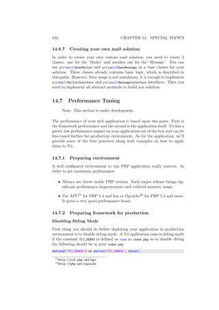 432 CHAPTER 14. SPECIAL TOPICS
14.6.7 Creating your own mail solution
In order to create your own custom mail solution, you need to create 2
classes: one for the ‘Mailer’ and another one for the ‘Message’. You can
use yiimailBaseMailer and yiimailBaseMessage as a base classes for your
solution. These classes already contains basic logic, which is described in
this guide. However, their usage is not mandatory, it is enough to implement
yiimailMailerInterface and yiimailMessageInterface interfaces. Then you
need to implement all abstract methods to build you solution.
14.7 Performance Tuning
Note: This section is under development.
The performance of your web application is based upon two parts. First is
the framework performance and the second is the application itself. Yii has a
pretty low performance impact on your application out of the box and can be
ﬁne-tuned further for production environment. As for the application, we’ll
provide some of the best practices along with examples on how to apply
them to Yii.
14.7.1 Preparing environment
A well conﬁgured environment to run PHP application really matters. In
order to get maximum performance:
• Always use latest stable PHP version. Each major release brings sig-
niﬁcant performance improvements and reduced memory usage.
• Use APC21 for PHP 5.4 and less or Opcache22 for PHP 5.5 and more.
It gives a very good performance boost.
14.7.2 Preparing framework for production
Disabling Debug Mode
First thing you should do before deploying your application to production
environment is to disable debug mode. A Yii application runs in debug mode
if the constant YII_DEBUG is deﬁned as true in index.php so to disable debug
the following should be in your index.php:
defined(’YII_DEBUG’) or define(’YII_DEBUG’, false);
21
http://ru2.php.net/apc
22
http://php.net/opcache
 