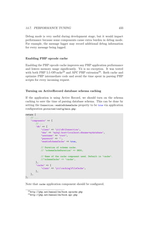 14.7. PERFORMANCE TUNING 433
Debug mode is very useful during development stage, but it would impact
performance because some components cause extra burden in debug mode.
For example, the message logger may record additional debug information
for every message being logged.
Enabling PHP opcode cache
Enabling the PHP opcode cache improves any PHP application performance
and lowers memory usage signiﬁcantly. Yii is no exception. It was tested
with both PHP 5.5 OPcache23 and APC PHP extension24. Both cache and
optimize PHP intermediate code and avoid the time spent in parsing PHP
scripts for every incoming request.
Turning on ActiveRecord database schema caching
If the application is using Active Record, we should turn on the schema
caching to save the time of parsing database schema. This can be done by
setting the Connection::enableSchemaCache property to be true via application
conﬁguration protected/config/main.php:
return [
// ...
’components’ => [
// ...
’db’ => [
’class’ => ’yiidbConnection’,
’dsn’ => ’mysql:host=localhost;dbname=mydatabase’,
’username’ => ’root’,
’password’ => ’’,
’enableSchemaCache’ => true,
// Duration of schema cache.
// ’schemaCacheDuration’ => 3600,
// Name of the cache component used. Default is ’cache’.
//’schemaCache’ => ’cache’,
],
’cache’ => [
’class’ => ’yiicachingFileCache’,
],
],
];
Note that cache application component should be conﬁgured.
23
http://php.net/manual/en/book.opcache.php
24
http://php.net/manual/en/book.apc.php
 