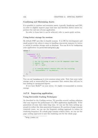 434 CHAPTER 14. SPECIAL TOPICS
Combining and Minimizing Assets
It is possible to combine and minimize assets, typically JavaScript and CSS,
in order to slightly improve page load time and therefore deliver better ex-
perience for end user of your application.
In order to learn how it can be achieved, refer to assets guide section.
Using better storage for sessions
By default PHP uses ﬁles to handle sessions. It is OK for development and
small projects but when it comes to handling concurrent requests it’s better
to switch to another storage such as database. You can do so by conﬁguring
your application via protected/config/main.php:
return [
// ...
’components’ => [
’session’ => [
’class’ => ’yiiwebDbSession’,
// Set the following if want to use DB component other than
// default ’db’.
// ’db’ => ’mydb’,
// To override default session table set the following
// ’sessionTable’ => ’my_session’,
],
],
];
You can use CacheSession to store sessions using cache. Note that some cache
storage such as memcached has no guarantee that session data will not be
lost leading to unexpected logouts.
If you have Redis25 on your server, it’s highly recommended as session
storage.
14.7.3 Improving application
Using Serverside Caching Techniques
As described in the Caching section, Yii provides several caching solutions
that may improve the performance of a Web application signiﬁcantly. If the
generation of some data takes long time, we can use the data caching ap-
proach to reduce the data generation frequency; If a portion of page remains
relatively static, we can use the fragment caching approach to reduce its
rendering frequency; If a whole page remains relative static, we can use the
page caching approach to save the rendering cost for the whole page.
25
http://redis.io/
 