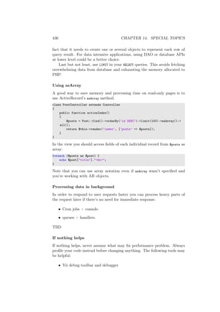 436 CHAPTER 14. SPECIAL TOPICS
fact that it needs to create one or several objects to represent each row of
query result. For data intensive applications, using DAO or database APIs
at lower level could be a better choice.
Last but not least, use LIMIT in your SELECT queries. This avoids fetching
overwhelming data from database and exhausting the memory allocated to
PHP.
Using asArray
A good way to save memory and processing time on read-only pages is to
use ActiveRecord’s asArray method.
class PostController extends Controller
{
public function actionIndex()
{
$posts = Post::find()->orderBy(’id DESC’)->limit(100)->asArray()->
all();
return $this->render(’index’, [’posts’ => $posts]);
}
}
In the view you should access ﬁelds of each individual record from $posts as
array:
foreach ($posts as $post) {
echo $post[’title’]."<br>";
}
Note that you can use array notation even if asArray wasn’t speciﬁed and
you’re working with AR objects.
Processing data in background
In order to respond to user requests faster you can process heavy parts of
the request later if there’s no need for immediate response.
• Cron jobs + console.
• queues + handlers.
TBD
If nothing helps
If nothing helps, never assume what may ﬁx performance problem. Always
proﬁle your code instead before changing anything. The following tools may
be helpful:
• Yii debug toolbar and debugger
 