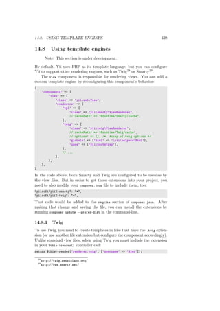 14.8. USING TEMPLATE ENGINES 439
14.8 Using template engines
Note: This section is under development.
By default, Yii uses PHP as its template language, but you can conﬁgure
Yii to support other rendering engines, such as Twig28 or Smarty29.
The view component is responsible for rendering views. You can add a
custom template engine by reconﬁguring this component’s behavior:
[
’components’ => [
’view’ => [
’class’ => ’yiiwebView’,
’renderers’ => [
’tpl’ => [
’class’ => ’yiismartyViewRenderer’,
//’cachePath’ => ’@runtime/Smarty/cache’,
],
’twig’ => [
’class’ => ’yiitwigViewRenderer’,
//’cachePath’ => ’@runtime/Twig/cache’,
//’options’ => [], /* Array of twig options */
’globals’ => [’html’ => ’yiihelpersHtml’],
’uses’ => [’yiibootstrap’],
],
// ...
],
],
],
]
In the code above, both Smarty and Twig are conﬁgured to be useable by
the view ﬁles. But in order to get these extensions into your project, you
need to also modify your composer.json ﬁle to include them, too:
"yiisoft/yii2-smarty": "*",
"yiisoft/yii2-twig": "*",
That code would be added to the require section of composer.json. After
making that change and saving the ﬁle, you can install the extensions by
running composer update --prefer-dist in the command-line.
14.8.1 Twig
To use Twig, you need to create templates in ﬁles that have the .twig exten-
sion (or use another ﬁle extension but conﬁgure the component accordingly).
Unlike standard view ﬁles, when using Twig you must include the extension
in your $this->render() controller call:
return $this->render(’renderer.twig’, [’username’ => ’Alex’]);
28
http://twig.sensiolabs.org/
29
http://www.smarty.net/
 