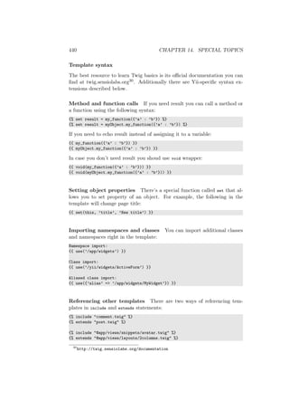 440 CHAPTER 14. SPECIAL TOPICS
Template syntax
The best resource to learn Twig basics is its oﬃcial documentation you can
ﬁnd at twig.sensiolabs.org30. Additionally there are Yii-speciﬁc syntax ex-
tensions described below.
Method and function calls If you need result you can call a method or
a function using the following syntax:
{% set result = my_function({’a’ : ’b’}) %}
{% set result = myObject.my_function({’a’ : ’b’}) %}
If you need to echo result instead of assigning it to a variable:
{{ my_function({’a’ : ’b’}) }}
{{ myObject.my_function({’a’ : ’b’}) }}
In case you don’t need result you shoud use void wrapper:
{{ void(my_function({’a’ : ’b’})) }}
{{ void(myObject.my_function({’a’ : ’b’})) }}
Setting object properties There’s a special function called set that al-
lows you to set property of an object. For example, the following in the
template will change page title:
{{ set(this, ’title’, ’New title’) }}
Importing namespaces and classes You can import additional classes
and namespaces right in the template:
Namespace import:
{{ use(’/app/widgets’) }}
Class import:
{{ use(’/yii/widgets/ActiveForm’) }}
Aliased class import:
{{ use({’alias’ => ’/app/widgets/MyWidget’}) }}
Referencing other templates There are two ways of referencing tem-
plates in include and extends statements:
{% include "comment.twig" %}
{% extends "post.twig" %}
{% include "@app/views/snippets/avatar.twig" %}
{% extends "@app/views/layouts/2columns.twig" %}
30
http://twig.sensiolabs.org/documentation
 