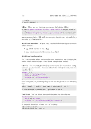 442 CHAPTER 14. SPECIAL TOPICS
</div>
{{ active_form_end() }}
URLs There are two functions you can use for building URLs:
<a href="{{ path(’blog/view’, {’alias’ : post.alias}) }}">{{ post.title }}</
a>
<a href="{{ url(’blog/view’, {’alias’ : post.alias}) }}">{{ post.title }}</a
>
path generates relative URL while url generates absolute one. Internally both
are using yiihelpersUrl.
Additional variables Within Twig templates the following variables are
always deﬁned:
• app, which equates to Yii::$app
• this, which equates to the current View object
Additional conﬁguration
Yii Twig extension allows you to deﬁne your own syntax and bring regular
helper classes into templates. Let’s review conﬁguration options.
Globals You can add global helpers or values via the application conﬁg-
uration’s globals variable. You can deﬁne both Yii helpers and your own
variables there:
’globals’ => [
’html’ => ’yiihelpersHtml’,
’name’ => ’Carsten’,
’GridView’ => ’yiigridGridView’,
],
Once conﬁgured, in your template you can use the globals in the following
way:
Hello, {{name}}! {{ html.a(’Please login’, ’site/login’) | raw }}.
{{ GridView.widget({’dataProvider’ : provider}) | raw }}
Functions You can deﬁne additional functions like the following:
’functions’ => [
’rot13’ => ’str_rot13’,
’truncate’ => ’yiihelpersStringHelper::truncate’,
],
In template they could be used like the following:
‘{{ rot13(’test’) }}‘
‘{{ truncate(post.text, 100) }}‘
 