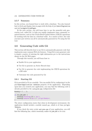 2.6. GENERATING CODE WITH GII 39
2.5.7 Summary
In this section, you learned how to work with a database. You also learned
how to fetch and display data in pages with the help of yiidataPagination
and yiiwidgetsLinkPager.
In the next section, you will learn how to use the powerful code gen-
eration tool, called Gii, to help you rapidly implement some commonly re-
quired features, such as the Create-Read-Update-Delete (CRUD) operations
for working with the data in a database table. As a matter of fact, the code
you have just written can all be automatically generated in Yii using the Gii
tool.
2.6 Generating Code with Gii
This section will describe how to use Gii to automatically generate code that
implements some common Web site features. Using Gii to auto-generate code
is simply a matter of entering the right information per to the instructions
shown on the Gii Web pages.
Through this tutorial, you will learn how to:
• Enable Gii in your application
• Use Gii to generate an Active Record class
• Use Gii to generate the code implementing the CRUD operations for
a DB table
• Customize the code generated by Gii
2.6.1 Starting Gii
Gii is provided in Yii as a module. You can enable Gii by conﬁguring it in the
yiibaseApplication::modules property of the application. Depending
upon how you created your application, you may ﬁnd the following code is
already provided in the config/web.php conﬁguration ﬁle:
$config = [ ... ];
if (YII_ENV_DEV) {
$config[’bootstrap’][] = ’gii’;
$config[’modules’][’gii’] = ’yiigiiModule’;
}
The above conﬁguration states that when in development environment, the
application should include a module named gii, which is of class yiigii
Module.
If you check the entry script web/index.php of your application, you will
ﬁnd the following line, which essentially makes YII_ENV_DEV to be true.
 