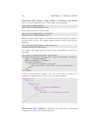 444 CHAPTER 14. SPECIAL TOPICS
Importing static classes, using widgets as functions and blocks
You can import additional static classes right in the template:
{use class="yiihelpersHtml"}
{Html::mailto(’eugenia@example.com’)}
If you want you can set custom alias:
{use class="yiihelpersHtml" as="Markup"}
{Markup::mailto(’eugenia@example.com’)}
Extension helps using widgets in convenient way converting their syntax to
function calls or blocks. For regular widgets function could be used like the
following:
{use class=’@yiigridGridView’ type=’function’}
{GridView dataProvider=$provider}
For widgets with begin and end methods such as ActiveForm it’s better to
use block:
{use class=’yiiwidgetsActiveForm’ type=’block’}
{ActiveForm assign=’form’ id=’login-form’ action=’/form-handler’ options=[’
class’ => ’form-horizontal’]}
{$form->field($model, ’firstName’)}
<div class="form-group">
<div class="col-lg-offset-1 col-lg-11">
<input type="submit" value="Login" class="btn btn-primary" />
</div>
</div>
{/ActiveForm}
If you’re using particular widget a lot, it is a good idea to declare it in
application conﬁg and remove {use class call from templates:
’components’ => [
’view’ => [
// ...
’renderers’ => [
’tpl’ => [
’class’ => ’yiismartyViewRenderer’,
’widgets’ => [
’blocks’ => [
’ActiveForm’ => ’yiiwidgetsActiveForm’,
],
],
],
],
],
],
Referencing other templates There are two main ways of referencing
templates in include and extends statements:
 