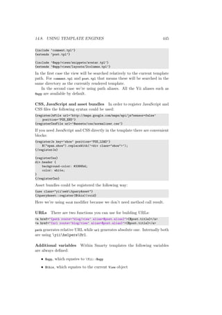 14.8. USING TEMPLATE ENGINES 445
{include ’comment.tpl’}
{extends ’post.tpl’}
{include ’@app/views/snippets/avatar.tpl’}
{extends ’@app/views/layouts/2columns.tpl’}
In the ﬁrst case the view will be searched relatively to the current template
path. For comment.tpl and post.tpl that means these will be searched in the
same directory as the currently rendered template.
In the second case we’re using path aliases. All the Yii aliases such as
@app are available by default.
CSS, JavaScript and asset bundles In order to register JavaScript and
CSS ﬁles the following syntax could be used:
{registerJsFile url=’http://maps.google.com/maps/api/js?sensor=false’
position=’POS_END’}
{registerCssFile url=’@assets/css/normalizer.css’}
If you need JavaScript and CSS directly in the template there are convenient
blocks:
{registerJs key=’show’ position=’POS_LOAD’}
$("span.show").replaceWith(’<div class="show">’);
{/registerJs}
{registerCss}
div.header {
background-color: #3366bd;
color: white;
}
{/registerCss}
Asset bundles could be registered the following way:
{use class="yiiwebJqueryAsset"}
{JqueryAsset::register($this)|void}
Here we’re using void modiﬁer because we don’t need method call result.
URLs There are two functions you can use for building URLs:
<a href="{path route=’blog/view’ alias=$post.alias}">{$post.title}</a>
<a href="{url route=’blog/view’ alias=$post.alias}">{$post.title}</a>
path generates relative URL while url generates absolute one. Internally both
are using yiihelpersUrl.
Additional variables Within Smarty templates the following variables
are always deﬁned:
• $app, which equates to Yii::$app
• $this, which equates to the current View object
 