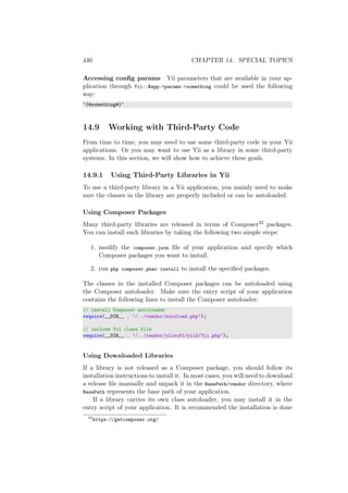 446 CHAPTER 14. SPECIAL TOPICS
Accessing conﬁg params Yii parameters that are available in your ap-
plication through Yii::$app->params->something could be used the following
way:
‘{#something#}‘
14.9 Working with Third-Party Code
From time to time, you may need to use some third-party code in your Yii
applications. Or you may want to use Yii as a library in some third-party
systems. In this section, we will show how to achieve these goals.
14.9.1 Using Third-Party Libraries in Yii
To use a third-party library in a Yii application, you mainly need to make
sure the classes in the library are properly included or can be autoloaded.
Using Composer Packages
Many third-party libraries are released in terms of Composer32 packages.
You can install such libraries by taking the following two simple steps:
1. modify the composer.json ﬁle of your application and specify which
Composer packages you want to install.
2. run php composer.phar install to install the speciﬁed packages.
The classes in the installed Composer packages can be autoloaded using
the Composer autoloader. Make sure the entry script of your application
contains the following lines to install the Composer autoloader:
// install Composer autoloader
require(__DIR__ . ’/../vendor/autoload.php’);
// include Yii class file
require(__DIR__ . ’/../vendor/yiisoft/yii2/Yii.php’);
Using Downloaded Libraries
If a library is not released as a Composer package, you should follow its
installation instructions to install it. In most cases, you will need to download
a release ﬁle manually and unpack it in the BasePath/vendor directory, where
BasePath represents the base path of your application.
If a library carries its own class autoloader, you may install it in the
entry script of your application. It is recommended the installation is done
32
https://getcomposer.org/
 