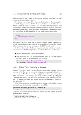 14.9. WORKING WITH THIRD-PARTY CODE 447
before you include the Yii.php ﬁle so that the Yii class autoloader can take
precedence in autoloading classes.
If a library does not provide a class autoloader, but its class naming fol-
lows PSR-433, you may use the Yii class autoloader to autoload the classes.
All you need to do is just to declare a root alias for each root namespace used
in its classes. For example, assume you have installed a library in the direct-
ory vendor/foo/bar, and the library classes are under the xyz root namespace.
You can include the following code in your application conﬁguration:
[
’aliases’ => [
’@xyz’ => ’@vendor/foo/bar’,
],
]
If neither of the above is the case, it is likely that the library relies on PHP
include path conﬁguration to correctly locate and include class ﬁles. Simply
follow its instruction on how to conﬁgure the PHP include path.
In the worst case when the library requires explicitly including every class
ﬁle, you can use the following method to include the classes on demand:
• Identify which classes the library contains.
• List the classes and the corresponding ﬁle paths in Yii::$classMap in
the entry script of the application. For example,
Yii::$classMap[’Class1’] = ’path/to/Class1.php’;
Yii::$classMap[’Class2’] = ’path/to/Class2.php’;
14.9.2 Using Yii in Third-Party Systems
Because Yii provides many excellent features, sometimes you may want to
use some of its features to support developing or enhancing 3rd-party sys-
tems, such as WordPress, Joomla, or applications developed using other
PHP frameworks. For example, you may want to use the yiihelpers
ArrayHelper class or use the Active Record feature in a third-party sys-
tem. To achieve this goal, you mainly need to take two steps: install Yii,
and bootstrap Yii.
If the third-party system uses Composer to manage its dependencies, you
can simply run the following commands to install Yii:
php composer.phar require yiisoft/yii2-framework:*
php composer.phar install
Otherwise, you can download34 the Yii release ﬁle and unpack it in the
BasePath/vendor directory.
33
http://www.php-fig.org/psr/psr-4/
34
http://www.yiiframework.com/download/
 
