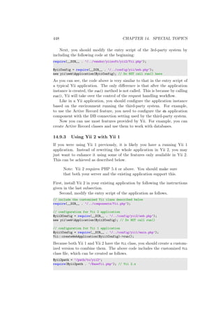 448 CHAPTER 14. SPECIAL TOPICS
Next, you should modify the entry script of the 3rd-party system by
including the following code at the beginning:
require(__DIR__ . ’/../vendor/yiisoft/yii2/Yii.php’);
$yiiConfig = require(__DIR__ . ’/../config/yii/web.php’);
new yiiwebApplication($yiiConfig); // Do NOT call run() here
As you can see, the code above is very similar to that in the entry script of
a typical Yii application. The only diﬀerence is that after the application
instance is created, the run() method is not called. This is because by calling
run(), Yii will take over the control of the request handling workﬂow.
Like in a Yii application, you should conﬁgure the application instance
based on the environment running the third-party system. For example,
to use the Active Record feature, you need to conﬁgure the db application
component with the DB connection setting used by the third-party system.
Now you can use most features provided by Yii. For example, you can
create Active Record classes and use them to work with databases.
14.9.3 Using Yii 2 with Yii 1
If you were using Yii 1 previously, it is likely you have a running Yii 1
application. Instead of rewriting the whole application in Yii 2, you may
just want to enhance it using some of the features only available in Yii 2.
This can be achieved as described below.
Note: Yii 2 requires PHP 5.4 or above. You should make sure
that both your server and the existing application support this.
First, install Yii 2 in your existing application by following the instructions
given in the last subsection.
Second, modify the entry script of the application as follows,
// include the customized Yii class described below
require(__DIR__ . ’/../components/Yii.php’);
// configuration for Yii 2 application
$yii2Config = require(__DIR__ . ’/../config/yii2/web.php’);
new yiiwebApplication($yii2Config); // Do NOT call run()
// configuration for Yii 1 application
$yii1Config = require(__DIR__ . ’/../config/yii1/main.php’);
Yii::createWebApplication($yii1Config)->run();
Because both Yii 1 and Yii 2 have the Yii class, you should create a custom-
ized version to combine them. The above code includes the customized Yii
class ﬁle, which can be created as follows.
$yii2path = ’/path/to/yii2’;
require($yii2path . ’/BaseYii.php’); // Yii 2.x
 