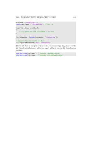 14.9. WORKING WITH THIRD-PARTY CODE 449
$yii1path = ’/path/to/yii1’;
require($yii1path . ’/YiiBase.php’); // Yii 1.x
class Yii extends yiiBaseYii
{
// copy-paste the code in YiiBase (1.x) here
}
Yii::$classMap = include($yii2path . ’/classes.php’);
// register Yii2 autoloader via Yii1
Yii::registerAutoloader([’Yii’, ’autoload’]);
That’s all! Now in any part of your code, you can use Yii::$app to access the
Yii 2 application instance, while Yii::app() will give you the Yii 1 application
instance:
echo get_class(Yii::app()); // outputs ’CWebApplication’
echo get_class(Yii::$app); // outputs ’yiiwebApplication’
 