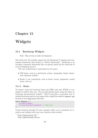 Chapter 15
Widgets
15.1 Bootstrap Widgets
Note: This section is under development.
Out of the box, Yii includes support for the Bootstrap 31 markup and com-
ponents framework (also known as “Twitter Bootstrap”). Bootstrap is an
excellent, responsive framework that can greatly speed up the client-side of
your development process.
The core of Bootstrap is represented by two parts:
• CSS basics, such as a grid layout system, typography, helper classes,
and responsive utilities.
• Ready to use components, such as forms, menus, pagination, modal
boxes, tabs etc.
15.1.1 Basics
Yii doesn’t wrap the bootstrap basics into PHP code since HTML is very
simple by itself in this case. You can ﬁnd details about using the basics at
bootstrap documentation website2. Still Yii provides a convenient way to
include bootstrap assets in your pages with a single line added to AppAsset.php
located in your @app/assets directory:
public $depends = [
’yiiwebYiiAsset’,
’yiibootstrapBootstrapAsset’, // this line
];
Using bootstrap through Yii asset manager allows you to minimize its re-
sources and combine with your own resources when needed.
1
http://getbootstrap.com/
2
http://getbootstrap.com/css/
451
 