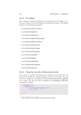 452 CHAPTER 15. WIDGETS
15.1.2 Yii widgets
Most complex bootstrap components are wrapped into Yii widgets to al-
low more robust syntax and integrate with framework features. All widgets
belong to yiibootstrap namespace:
• yiibootstrapActiveForm
• yiibootstrapAlert
• yiibootstrapButton
• yiibootstrapButtonDropdown
• yiibootstrapButtonGroup
• yiibootstrapCarousel
• yiibootstrapCollapse
• yiibootstrapDropdown
• yiibootstrapModal
• yiibootstrapNav
• yiibootstrapNavBar
• yiibootstrapProgress
• yiibootstrapTabs
15.1.3 Using the .less ﬁles of Bootstrap directly
If you want to include the Bootstrap css directly in your less ﬁles3 you
may need to disable the original bootstrap css ﬁles to be loaded. You can
do this by setting the css property of the yiibootstrapBootstrapAsset
to be empty. For this you need to conﬁgure the assetManager application
component as follows:
’assetManager’ => [
’bundles’ => [
’yiibootstrapBootstrapAsset’ => [
’css’ => [],
]
]
]
3
http://getbootstrap.com/getting-started/#customizing
 