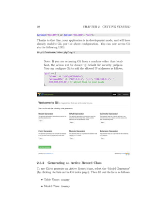 40 CHAPTER 2. GETTING STARTED
defined(’YII_ENV’) or define(’YII_ENV’, ’dev’);
Thanks to that line, your application is in development mode, and will have
already enabled Gii, per the above conﬁguration. You can now access Gii
via the following URL:
http://hostname/index.php?r=gii
Note: If you are accessing Gii from a machine other than local-
host, the access will be denied by default for security purpose.
You can conﬁgure Gii to add the allowed IP addresses as follows,
’gii’ => [
’class’ => ’yiigiiModule’,
’allowedIPs’ => [’127.0.0.1’, ’::1’, ’192.168.0.*’, ’
192.168.178.20’] // adjust this to your needs
],
2.6.2 Generating an Active Record Class
To use Gii to generate an Active Record class, select the “Model Generator”
(by clicking the link on the Gii index page). Then ﬁll out the form as follows:
• Table Name: country
• Model Class: Country
 