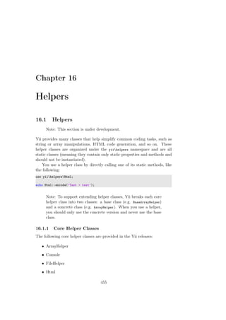Chapter 16
Helpers
16.1 Helpers
Note: This section is under development.
Yii provides many classes that help simplify common coding tasks, such as
string or array manipulations, HTML code generation, and so on. These
helper classes are organized under the yiihelpers namespace and are all
static classes (meaning they contain only static properties and methods and
should not be instantiated).
You use a helper class by directly calling one of its static methods, like
the following:
use yiihelpersHtml;
echo Html::encode(’Test > test’);
Note: To support extending helper classes, Yii breaks each core
helper class into two classes: a base class (e.g. BaseArrayHelper)
and a concrete class (e.g. ArrayHelper). When you use a helper,
you should only use the concrete version and never use the base
class.
16.1.1 Core Helper Classes
The following core helper classes are provided in the Yii releases:
• ArrayHelper
• Console
• FileHelper
• Html
455
 