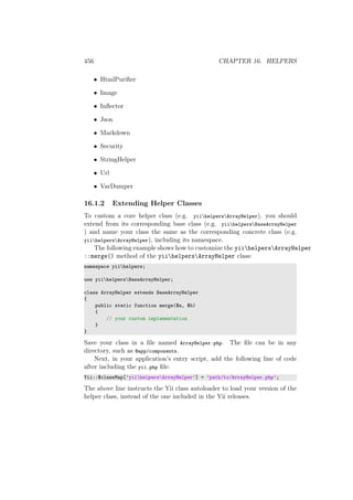 456 CHAPTER 16. HELPERS
• HtmlPuriﬁer
• Image
• Inﬂector
• Json
• Markdown
• Security
• StringHelper
• Url
• VarDumper
16.1.2 Extending Helper Classes
To custom a core helper class (e.g. yiihelpersArrayHelper), you should
extend from its corresponding base class (e.g. yiihelpersBaseArrayHelper
) and name your class the same as the corresponding concrete class (e.g.
yiihelpersArrayHelper), including its namespace.
The following example shows how to customize the yiihelpersArrayHelper
::merge() method of the yiihelpersArrayHelper class:
namespace yiihelpers;
use yiihelpersBaseArrayHelper;
class ArrayHelper extends BaseArrayHelper
{
public static function merge($a, $b)
{
// your custom implementation
}
}
Save your class in a ﬁle named ArrayHelper.php. The ﬁle can be in any
directory, such as @app/components.
Next, in your application’s entry script, add the following line of code
after including the yii.php ﬁle:
Yii::$classMap[’yiihelpersArrayHelper’] = ’path/to/ArrayHelper.php’;
The above line instructs the Yii class autoloader to load your version of the
helper class, instead of the one included in the Yii releases.
 
