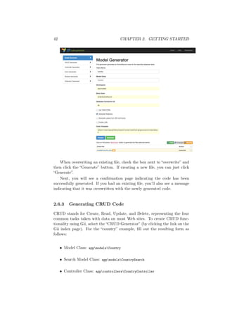 42 CHAPTER 2. GETTING STARTED
When overwriting an existing ﬁle, check the box next to “overwrite” and
then click the “Generate” button. If creating a new ﬁle, you can just click
“Generate”.
Next, you will see a conﬁrmation page indicating the code has been
successfully generated. If you had an existing ﬁle, you’ll also see a message
indicating that it was overwritten with the newly generated code.
2.6.3 Generating CRUD Code
CRUD stands for Create, Read, Update, and Delete, representing the four
common tasks taken with data on most Web sites. To create CRUD func-
tionality using Gii, select the “CRUD Generator” (by clicking the link on the
Gii index page). For the “country” example, ﬁll out the resulting form as
follows:
• Model Class: appmodelsCountry
• Search Model Class: appmodelsCountrySearch
• Controller Class: appcontrollersCountryController
 