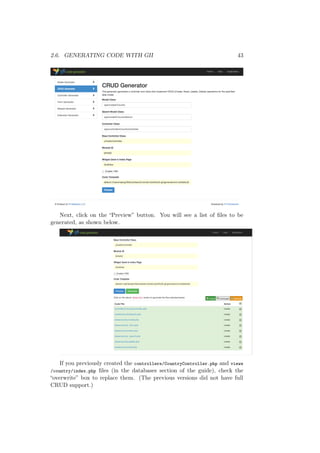 2.6. GENERATING CODE WITH GII 43
Next, click on the “Preview” button. You will see a list of ﬁles to be
generated, as shown below.
If you previously created the controllers/CountryController.php and views
/country/index.php ﬁles (in the databases section of the guide), check the
“overwrite” box to replace them. (The previous versions did not have full
CRUD support.)
 