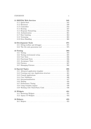 CONTENTS v
11 RESTful Web Services 345
11.1 Quick Start . . . . . . . . . . . . . . . . . . . . . . . . . . . . 345
11.2 Resources . . . . . . . . . . . . . . . . . . . . . . . . . . . . . 349
11.3 Controllers . . . . . . . . . . . . . . . . . . . . . . . . . . . . 353
11.4 Routing . . . . . . . . . . . . . . . . . . . . . . . . . . . . . . 357
11.5 Response Formatting . . . . . . . . . . . . . . . . . . . . . . . 358
11.6 Authentication . . . . . . . . . . . . . . . . . . . . . . . . . . 361
11.7 Rate Limiting . . . . . . . . . . . . . . . . . . . . . . . . . . . 364
11.8 Versioning . . . . . . . . . . . . . . . . . . . . . . . . . . . . . 365
11.9 Error Handling . . . . . . . . . . . . . . . . . . . . . . . . . . 368
12 Development Tools 371
12.1 Debug toolbar and debugger . . . . . . . . . . . . . . . . . . . 371
12.2 The Gii code generation tool . . . . . . . . . . . . . . . . . . 375
13 Testing 383
13.1 Testing . . . . . . . . . . . . . . . . . . . . . . . . . . . . . . . 383
13.2 Testing environment setup . . . . . . . . . . . . . . . . . . . . 385
13.3 Unit Tests . . . . . . . . . . . . . . . . . . . . . . . . . . . . . 386
13.4 Functional Tests . . . . . . . . . . . . . . . . . . . . . . . . . 386
13.5 Acceptance Tests . . . . . . . . . . . . . . . . . . . . . . . . . 386
13.6 Fixtures . . . . . . . . . . . . . . . . . . . . . . . . . . . . . . 387
13.7 Managing Fixtures . . . . . . . . . . . . . . . . . . . . . . . . 392
14 Special Topics 395
14.1 Advanced application template . . . . . . . . . . . . . . . . . 395
14.2 Creating your own Application structure . . . . . . . . . . . . 401
14.3 Console applications . . . . . . . . . . . . . . . . . . . . . . . 402
14.4 Core Validators . . . . . . . . . . . . . . . . . . . . . . . . . . 406
14.5 Internationalization . . . . . . . . . . . . . . . . . . . . . . . . 417
14.6 Mailing . . . . . . . . . . . . . . . . . . . . . . . . . . . . . . 428
14.7 Performance Tuning . . . . . . . . . . . . . . . . . . . . . . . 432
14.8 Using template engines . . . . . . . . . . . . . . . . . . . . . . 439
14.9 Working with Third-Party Code . . . . . . . . . . . . . . . . . 446
15 Widgets 451
15.1 Bootstrap Widgets . . . . . . . . . . . . . . . . . . . . . . . . 451
15.2 Jquery UI Widgets . . . . . . . . . . . . . . . . . . . . . . . . 453
16 Helpers 455
16.1 Helpers . . . . . . . . . . . . . . . . . . . . . . . . . . . . . . 455
 