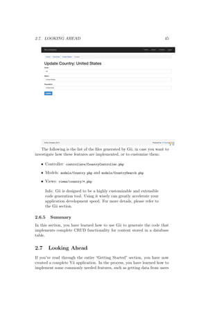 2.7. LOOKING AHEAD 45
The following is the list of the ﬁles generated by Gii, in case you want to
investigate how these features are implemented, or to customize them:
• Controller: controllers/CountryController.php
• Models: models/Country.php and models/CountrySearch.php
• Views: views/country/*.php
Info: Gii is designed to be a highly customizable and extensible
code generation tool. Using it wisely can greatly accelerate your
application development speed. For more details, please refer to
the Gii section.
2.6.5 Summary
In this section, you have learned how to use Gii to generate the code that
implements complete CRUD functionality for content stored in a database
table.
2.7 Looking Ahead
If you’ve read through the entire “Getting Started” section, you have now
created a complete Yii application. In the process, you have learned how to
implement some commonly needed features, such as getting data from users
 