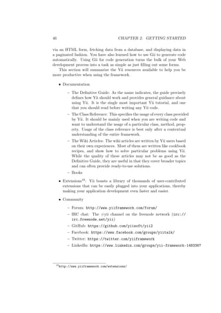 46 CHAPTER 2. GETTING STARTED
via an HTML form, fetching data from a database, and displaying data in
a paginated fashion. You have also learned how to use Gii to generate code
automatically. Using Gii for code generation turns the bulk of your Web
development process into a task as simple as just ﬁlling out some forms.
This section will summarize the Yii resources available to help you be
more productive when using the framework.
• Documentation
– The Deﬁnitive Guide: As the name indicates, the guide precisely
deﬁnes how Yii should work and provides general guidance about
using Yii. It is the single most important Yii tutorial, and one
that you should read before writing any Yii code.
– The Class Reference: This speciﬁes the usage of every class provided
by Yii. It should be mainly used when you are writing code and
want to understand the usage of a particular class, method, prop-
erty. Usage of the class reference is best only after a contextual
understanding of the entire framework.
– The Wiki Articles: The wiki articles are written by Yii users based
on their own experiences. Most of them are written like cookbook
recipes, and show how to solve particular problems using Yii.
While the quality of these articles may not be as good as the
Deﬁnitive Guide, they are useful in that they cover broader topics
and can often provide ready-to-use solutions.
– Books
• Extensions18: Yii boasts a library of thousands of user-contributed
extensions that can be easily plugged into your applications, thereby
making your application development even faster and easier.
• Community
– Forum: http://www.yiiframework.com/forum/
– IRC chat: The #yii channel on the freenode network (irc://
irc.freenode.net/yii)
– GitHub: https://github.com/yiisoft/yii2
– Facebook: https://www.facebook.com/groups/yiitalk/
– Twitter: https://twitter.com/yiiframework
– LinkedIn: https://www.linkedin.com/groups/yii-framework-1483367
18
http://www.yiiframework.com/extensions/
 