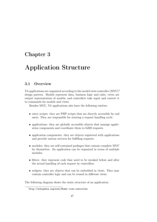 Chapter 3
Application Structure
3.1 Overview
Yii applications are organized according to the model-view-controller (MVC)1
design pattern. Models represent data, business logic and rules; views are
output representation of models; and controllers take input and convert it
to commands for models and views.
Besides MVC, Yii applications also have the following entities:
• entry scripts: they are PHP scripts that are directly accessible by end
users. They are responsible for starting a request handling cycle.
• applications: they are globally accessible objects that manage applic-
ation components and coordinate them to fulﬁll requests.
• application components: they are objects registered with applications
and provide various services for fulﬁlling requests.
• modules: they are self-contained packages that contain complete MVC
by themselves. An application can be organized in terms of multiple
modules.
• ﬁlters: they represent code that need to be invoked before and after
the actual handling of each request by controllers.
• widgets: they are objects that can be embedded in views. They may
contain controller logic and can be reused in diﬀerent views.
The following diagram shows the static structure of an application:
1
http://wikipedia.org/wiki/Model-view-controller
47
 