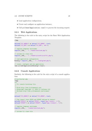 3.2. ENTRY SCRIPTS 49
• Load application conﬁguration;
• Create and conﬁgure an application instance;
• Call yiibaseApplication::run() to process the incoming request.
3.2.1 Web Applications
The following is the code in the entry script for the Basic Web Application
Template.
<?php
defined(’YII_DEBUG’) or define(’YII_DEBUG’, true);
defined(’YII_ENV’) or define(’YII_ENV’, ’dev’);
// register Composer autoloader
require(__DIR__ . ’/../vendor/autoload.php’);
// include Yii class file
require(__DIR__ . ’/../vendor/yiisoft/yii2/Yii.php’);
// load application configuration
$config = require(__DIR__ . ’/../config/web.php’);
// create, configure and run application
(new yiiwebApplication($config))->run();
3.2.2 Console Applications
Similarly, the following is the code for the entry script of a console applica-
tion:
#!/usr/bin/env php
<?php
/**
* Yii console bootstrap file.
*
* @link http://www.yiiframework.com/
* @copyright Copyright (c) 2008 Yii Software LLC
* @license http://www.yiiframework.com/license/
*/
defined(’YII_DEBUG’) or define(’YII_DEBUG’, true);
// fcgi doesn’t have STDIN and STDOUT defined by default
defined(’STDIN’) or define(’STDIN’, fopen(’php://stdin’, ’r’));
defined(’STDOUT’) or define(’STDOUT’, fopen(’php://stdout’, ’w’));
// register Composer autoloader
require(__DIR__ . ’/vendor/autoload.php’);
// include Yii class file
 