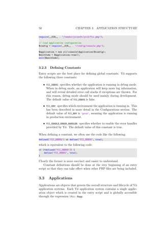 50 CHAPTER 3. APPLICATION STRUCTURE
require(__DIR__ . ’/vendor/yiisoft/yii2/Yii.php’);
// load application configuration
$config = require(__DIR__ . ’/config/console.php’);
$application = new yiiconsoleApplication($config);
$exitCode = $application->run();
exit($exitCode);
3.2.3 Deﬁning Constants
Entry scripts are the best place for deﬁning global constants. Yii supports
the following three constants:
• YII_DEBUG: speciﬁes whether the application is running in debug mode.
When in debug mode, an application will keep more log information,
and will reveal detailed error call stacks if exceptions are thrown. For
this reason, debug mode should be used mainly during development.
The default value of YII_DEBUG is false.
• YII_ENV: speciﬁes which environment the application is running in. This
has been described in more detail in the Conﬁgurations section. The
default value of YII_ENV is ’prod’, meaning the application is running
in production environment.
• YII_ENABLE_ERROR_HANDLER: speciﬁes whether to enable the error handler
provided by Yii. The default value of this constant is true.
When deﬁning a constant, we often use the code like the following:
defined(’YII_DEBUG’) or define(’YII_DEBUG’, true);
which is equivalent to the following code:
if (!defined(’YII_DEBUG’)) {
define(’YII_DEBUG’, true);
}
Clearly the former is more succinct and easier to understand.
Constant deﬁnitions should be done at the very beginning of an entry
script so that they can take eﬀect when other PHP ﬁles are being included.
3.3 Applications
Applications are objects that govern the overall structure and lifecycle of Yii
application systems. Each Yii application system contains a single applic-
ation object which is created in the entry script and is globally accessible
through the expression Yii::$app.
 