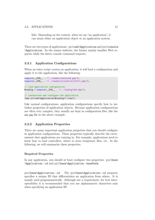 3.3. APPLICATIONS 51
Info: Depending on the context, when we say “an application”, it
can mean either an application object or an application system.
There are two types of applications: yiiwebApplication and yiiconsole
Application. As the names indicate, the former mainly handles Web re-
quests while the latter console command requests.
3.3.1 Application Conﬁgurations
When an entry script creates an application, it will load a conﬁguration and
apply it to the application, like the following:
require(__DIR__ . ’/../vendor/autoload.php’);
require(__DIR__ . ’/../vendor/yiisoft/yii2/Yii.php’);
// load application configuration
$config = require(__DIR__ . ’/../config/web.php’);
// instantiate and configure the application
(new yiiwebApplication($config))->run();
Like normal conﬁgurations, application conﬁgurations specify how to ini-
tialize properties of application objects. Because application conﬁgurations
are often very complex, they usually are kept in conﬁguration ﬁles, like the
web.php ﬁle in the above example.
3.3.2 Application Properties
There are many important application properties that you should conﬁgure
in application conﬁgurations. These properties typically describe the envir-
onment that applications are running in. For example, applications need to
know how to load controllers, where to store temporary ﬁles, etc. In the
following, we will summarize these properties.
Required Properties
In any application, you should at least conﬁgure two properties: yiibase
Application::id and yiibaseApplication::basePath.
yiibaseApplication::id The yiibaseApplication::id property
speciﬁes a unique ID that diﬀerentiates an application from others. It is
mainly used programmatically. Although not a requirement, for best inter-
operability it is recommended that you use alphanumeric characters only
when specifying an application ID.
 