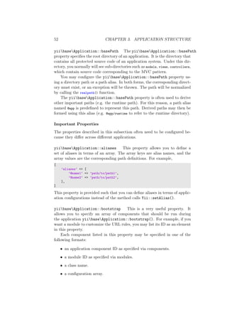 52 CHAPTER 3. APPLICATION STRUCTURE
yiibaseApplication::basePath The yiibaseApplication::basePath
property speciﬁes the root directory of an application. It is the directory that
contains all protected source code of an application system. Under this dir-
ectory, you normally will see sub-directories such as models, views, controllers,
which contain source code corresponding to the MVC pattern.
You may conﬁgure the yiibaseApplication::basePath property us-
ing a directory path or a path alias. In both forms, the corresponding direct-
ory must exist, or an exception will be thrown. The path will be normalized
by calling the realpath() function.
The yiibaseApplication::basePath property is often used to derive
other important paths (e.g. the runtime path). For this reason, a path alias
named @app is predeﬁned to represent this path. Derived paths may then be
formed using this alias (e.g. @app/runtime to refer to the runtime directory).
Important Properties
The properties described in this subsection often need to be conﬁgured be-
cause they diﬀer across diﬀerent applications.
yiibaseApplication::aliases This property allows you to deﬁne a
set of aliases in terms of an array. The array keys are alias names, and the
array values are the corresponding path deﬁnitions. For example,
[
’aliases’ => [
’@name1’ => ’path/to/path1’,
’@name2’ => ’path/to/path2’,
],
]
This property is provided such that you can deﬁne aliases in terms of applic-
ation conﬁgurations instead of the method calls Yii::setAlias().
yiibaseApplication::bootstrap This is a very useful property. It
allows you to specify an array of components that should be run during
the application yiibaseApplication::bootstrap(). For example, if you
want a module to customize the URL rules, you may list its ID as an element
in this property.
Each component listed in this property may be speciﬁed in one of the
following formats:
• an application component ID as speciﬁed via components.
• a module ID as speciﬁed via modules.
• a class name.
• a conﬁguration array.
 