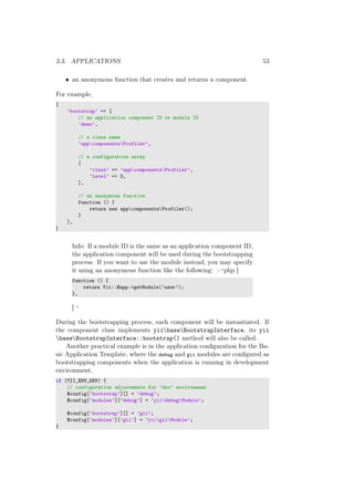 3.3. APPLICATIONS 53
• an anonymous function that creates and returns a component.
For example,
[
’bootstrap’ => [
// an application component ID or module ID
’demo’,
// a class name
’appcomponentsProfiler’,
// a configuration array
[
’class’ => ’appcomponentsProfiler’,
’level’ => 3,
],
// an anonymous function
function () {
return new appcomponentsProfiler();
}
],
]
Info: If a module ID is the same as an application component ID,
the application component will be used during the bootstrapping
process. If you want to use the module instead, you may specify
it using an anonymous function like the following: >‘php [
function () {
return Yii::$app->getModule(’user’);
},
] ‘
During the bootstrapping process, each component will be instantiated. If
the component class implements yiibaseBootstrapInterface, its yii
baseBootstrapInterface::bootstrap() method will also be called.
Another practical example is in the application conﬁguration for the Ba-
sic Application Template, where the debug and gii modules are conﬁgured as
bootstrapping components when the application is running in development
environment,
if (YII_ENV_DEV) {
// configuration adjustments for ’dev’ environment
$config[’bootstrap’][] = ’debug’;
$config[’modules’][’debug’] = ’yiidebugModule’;
$config[’bootstrap’][] = ’gii’;
$config[’modules’][’gii’] = ’yiigiiModule’;
}
 