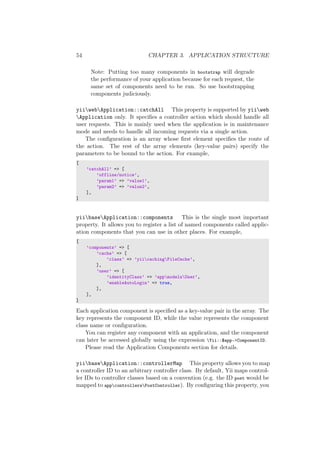54 CHAPTER 3. APPLICATION STRUCTURE
Note: Putting too many components in bootstrap will degrade
the performance of your application because for each request, the
same set of components need to be run. So use bootstrapping
components judiciously.
yiiwebApplication::catchAll This property is supported by yiiweb
Application only. It speciﬁes a controller action which should handle all
user requests. This is mainly used when the application is in maintenance
mode and needs to handle all incoming requests via a single action.
The conﬁguration is an array whose ﬁrst element speciﬁes the route of
the action. The rest of the array elements (key-value pairs) specify the
parameters to be bound to the action. For example,
[
’catchAll’ => [
’offline/notice’,
’param1’ => ’value1’,
’param2’ => ’value2’,
],
]
yiibaseApplication::components This is the single most important
property. It allows you to register a list of named components called applic-
ation components that you can use in other places. For example,
[
’components’ => [
’cache’ => [
’class’ => ’yiicachingFileCache’,
],
’user’ => [
’identityClass’ => ’appmodelsUser’,
’enableAutoLogin’ => true,
],
],
]
Each application component is speciﬁed as a key-value pair in the array. The
key represents the component ID, while the value represents the component
class name or conﬁguration.
You can register any component with an application, and the component
can later be accessed globally using the expression Yii::$app->ComponentID.
Please read the Application Components section for details.
yiibaseApplication::controllerMap This property allows you to map
a controller ID to an arbitrary controller class. By default, Yii maps control-
ler IDs to controller classes based on a convention (e.g. the ID post would be
mapped to appcontrollersPostController). By conﬁguring this property, you
 