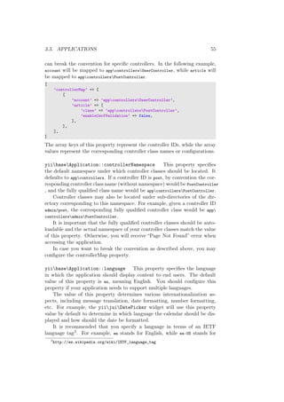 3.3. APPLICATIONS 55
can break the convention for speciﬁc controllers. In the following example,
account will be mapped to appcontrollersUserController, while article will
be mapped to appcontrollersPostController.
[
’controllerMap’ => [
[
’account’ => ’appcontrollersUserController’,
’article’ => [
’class’ => ’appcontrollersPostController’,
’enableCsrfValidation’ => false,
],
],
],
]
The array keys of this property represent the controller IDs, while the array
values represent the corresponding controller class names or conﬁgurations.
yiibaseApplication::controllerNamespace This property speciﬁes
the default namespace under which controller classes should be located. It
defaults to appcontrollers. If a controller ID is post, by convention the cor-
responding controller class name (without namespace) would be PostController
, and the fully qualiﬁed class name would be appcontrollersPostController.
Controller classes may also be located under sub-directories of the dir-
ectory corresponding to this namespace. For example, given a controller ID
admin/post, the corresponding fully qualiﬁed controller class would be app
controllersadminPostController.
It is important that the fully qualiﬁed controller classes should be auto-
loadable and the actual namespace of your controller classes match the value
of this property. Otherwise, you will receive “Page Not Found” error when
accessing the application.
In case you want to break the convention as described above, you may
conﬁgure the controllerMap property.
yiibaseApplication::language This property speciﬁes the language
in which the application should display content to end users. The default
value of this property is en, meaning English. You should conﬁgure this
property if your application needs to support multiple languages.
The value of this property determines various internationalization as-
pects, including message translation, date formatting, number formatting,
etc. For example, the yiijuiDatePicker widget will use this property
value by default to determine in which language the calendar should be dis-
played and how should the date be formatted.
It is recommended that you specify a language in terms of an IETF
language tag3. For example, en stands for English, while en-US stands for
3
http://en.wikipedia.org/wiki/IETF_language_tag
 