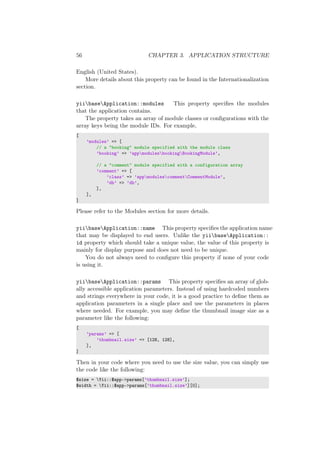 56 CHAPTER 3. APPLICATION STRUCTURE
English (United States).
More details about this property can be found in the Internationalization
section.
yiibaseApplication::modules This property speciﬁes the modules
that the application contains.
The property takes an array of module classes or conﬁgurations with the
array keys being the module IDs. For example,
[
’modules’ => [
// a "booking" module specified with the module class
’booking’ => ’appmodulesbookingBookingModule’,
// a "comment" module specified with a configuration array
’comment’ => [
’class’ => ’appmodulescommentCommentModule’,
’db’ => ’db’,
],
],
]
Please refer to the Modules section for more details.
yiibaseApplication::name This property speciﬁes the application name
that may be displayed to end users. Unlike the yiibaseApplication::
id property which should take a unique value, the value of this property is
mainly for display purpose and does not need to be unique.
You do not always need to conﬁgure this property if none of your code
is using it.
yiibaseApplication::params This property speciﬁes an array of glob-
ally accessible application parameters. Instead of using hardcoded numbers
and strings everywhere in your code, it is a good practice to deﬁne them as
application parameters in a single place and use the parameters in places
where needed. For example, you may deﬁne the thumbnail image size as a
parameter like the following:
[
’params’ => [
’thumbnail.size’ => [128, 128],
],
]
Then in your code where you need to use the size value, you can simply use
the code like the following:
$size = Yii::$app->params[’thumbnail.size’];
$width = Yii::$app->params[’thumbnail.size’][0];
 