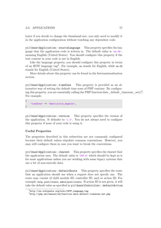 3.3. APPLICATIONS 57
Later if you decide to change the thumbnail size, you only need to modify it
in the application conﬁguration without touching any dependent code.
yiibaseApplication::sourceLanguage This property speciﬁes the lan-
guage that the application code is written in. The default value is ’en-US’,
meaning English (United States). You should conﬁgure this property if the
text content in your code is not in English.
Like the language property, you should conﬁgure this property in terms
of an IETF language tag4. For example, en stands for English, while en-US
stands for English (United States).
More details about this property can be found in the Internationalization
section.
yiibaseApplication::timeZone This property is provided as an al-
ternative way of setting the default time zone of PHP runtime. By conﬁgur-
ing this property, you are essentially calling the PHP function date_default_timezone_set()5.
For example,
[
’timeZone’ => ’America/Los_Angeles’,
]
yiibaseApplication::version This property speciﬁes the version of
the application. It defaults to ’1.0’. You do not always need to conﬁgure
this property if none of your code is using it.
Useful Properties
The properties described in this subsection are not commonly conﬁgured
because their default values stipulate common conventions. However, you
may still conﬁgure them in case you want to break the conventions.
yiibaseApplication::charset This property speciﬁes the charset that
the application uses. The default value is ’UTF-8’ which should be kept as is
for most applications unless you are working with some legacy systems that
use a lot of non-unicode data.
yiibaseApplication::defaultRoute This property speciﬁes the route
that an application should use when a request does not specify one. The
route may consist of child module ID, controller ID, and/or action ID. For
example, help, post/create, admin/post/create. If action ID is not given, it will
take the default value as speciﬁed in yiibaseController::defaultAction.
4
http://en.wikipedia.org/wiki/IETF_language_tag
5
http://php.net/manual/en/function.date-default-timezone-set.php
 