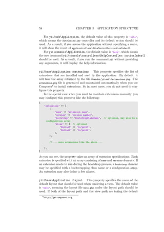 58 CHAPTER 3. APPLICATION STRUCTURE
For yiiwebApplication, the default value of this property is ’site’,
which means the SiteController controller and its default action should be
used. As a result, if you access the application without specifying a route,
it will show the result of appcontrollersSiteController::actionIndex().
For yiiconsoleApplication, the default value is ’help’, which means
the core command yiiconsolecontrollersHelpController::actionIndex()
should be used. As a result, if you run the command yii without providing
any arguments, it will display the help information.
yiibaseApplication::extensions This property speciﬁes the list of
extensions that are installed and used by the application. By default, it
will take the array returned by the ﬁle @vendor/yiisoft/extensions.php. The
extensions.php ﬁle is generated and maintained automatically when you use
Composer6 to install extensions. So in most cases, you do not need to con-
ﬁgure this property.
In the special case when you want to maintain extensions manually, you
may conﬁgure this property like the following:
[
’extensions’ => [
[
’name’ => ’extension name’,
’version’ => ’version number’,
’bootstrap’ => ’BootstrapClassName’, // optional, may also be a
configuration array
’alias’ => [ // optional
’@alias1’ => ’to/path1’,
’@alias2’ => ’to/path2’,
],
],
// ... more extensions like the above ...
],
]
As you can see, the property takes an array of extension speciﬁcations. Each
extension is speciﬁed with an array consisting of name and version elements. If
an extension needs to run during the bootstrap process, a bootstrap element
may be speciﬁed with a bootstrapping class name or a conﬁguration array.
An extension may also deﬁne a few aliases.
yiibaseApplication::layout This property speciﬁes the name of the
default layout that should be used when rendering a view. The default value
is ’main’, meaning the layout ﬁle main.php under the layout path should be
used. If both of the layout path and the view path are taking the default
6
http://getcomposer.org
 