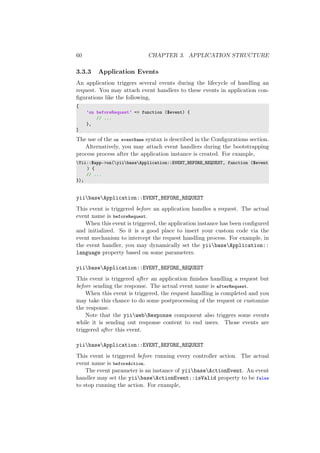 60 CHAPTER 3. APPLICATION STRUCTURE
3.3.3 Application Events
An application triggers several events during the lifecycle of handling an
request. You may attach event handlers to these events in application con-
ﬁgurations like the following,
[
’on beforeRequest’ => function ($event) {
// ...
},
]
The use of the on eventName syntax is described in the Conﬁgurations section.
Alternatively, you may attach event handlers during the bootstrapping
process process after the application instance is created. For example,
Yii::$app->on(yiibaseApplication::EVENT_BEFORE_REQUEST, function ($event
) {
// ...
});
yiibaseApplication::EVENT_BEFORE_REQUEST
This event is triggered before an application handles a request. The actual
event name is beforeRequest.
When this event is triggered, the application instance has been conﬁgured
and initialized. So it is a good place to insert your custom code via the
event mechanism to intercept the request handling process. For example, in
the event handler, you may dynamically set the yiibaseApplication::
language property based on some parameters.
yiibaseApplication::EVENT_BEFORE_REQUEST
This event is triggered after an application ﬁnishes handling a request but
before sending the response. The actual event name is afterRequest.
When this event is triggered, the request handling is completed and you
may take this chance to do some postprocessing of the request or customize
the response.
Note that the yiiwebResponse component also triggers some events
while it is sending out response content to end users. Those events are
triggered after this event.
yiibaseApplication::EVENT_BEFORE_REQUEST
This event is triggered before running every controller action. The actual
event name is beforeAction.
The event parameter is an instance of yiibaseActionEvent. An event
handler may set the yiibaseActionEvent::isValid property to be false
to stop running the action. For example,
 