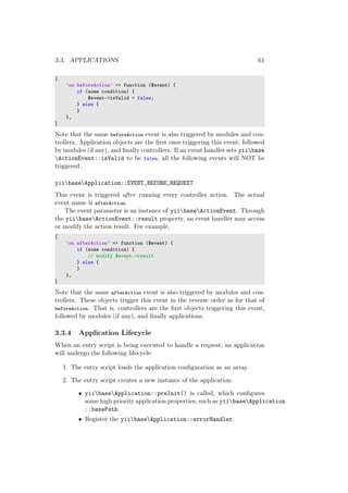 3.3. APPLICATIONS 61
[
’on beforeAction’ => function ($event) {
if (some condition) {
$event->isValid = false;
} else {
}
},
]
Note that the same beforeAction event is also triggered by modules and con-
trollers. Application objects are the ﬁrst ones triggering this event, followed
by modules (if any), and ﬁnally controllers. If an event handler sets yiibase
ActionEvent::isValid to be false, all the following events will NOT be
triggered.
yiibaseApplication::EVENT_BEFORE_REQUEST
This event is triggered after running every controller action. The actual
event name is afterAction.
The event parameter is an instance of yiibaseActionEvent. Through
the yiibaseActionEvent::result property, an event handler may access
or modify the action result. For example,
[
’on afterAction’ => function ($event) {
if (some condition) {
// modify $event->result
} else {
}
},
]
Note that the same afterAction event is also triggered by modules and con-
trollers. These objects trigger this event in the reverse order as for that of
beforeAction. That is, controllers are the ﬁrst objects triggering this event,
followed by modules (if any), and ﬁnally applications.
3.3.4 Application Lifecycle
When an entry script is being executed to handle a request, an application
will undergo the following lifecycle:
1. The entry script loads the application conﬁguration as an array.
2. The entry script creates a new instance of the application:
• yiibaseApplication::preInit() is called, which conﬁgures
some high priority application properties, such as yiibaseApplication
::basePath.
• Register the yiibaseApplication::errorHandler.
 