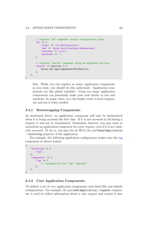 3.4. APPLICATION COMPONENTS 63
// register "db" component using a configuration array
’db’ => [
’class’ => ’yiidbConnection’,
’dsn’ => ’mysql:host=localhost;dbname=demo’,
’username’ => ’root’,
’password’ => ’’,
],
// register "search" component using an anonymous function
’search’ => function () {
return new appcomponentsSolrService;
},
],
]
Info: While you can register as many application components
as you want, you should do this judiciously. Application com-
ponents are like global variables. Using too many application
components can potentially make your code harder to test and
maintain. In many cases, you can simply create a local compon-
ent and use it when needed.
3.4.1 Bootstrapping Components
As mentioned above, an application component will only be instantiated
when it is being accessed the ﬁrst time. If it is not accessed at all during a
request, it will not be instantiated. Sometimes, however, you may want to
instantiate an application component for every request, even if it is not expli-
citly accessed. To do so, you may list its ID in the yiibaseApplication
::bootstrap property of the application.
For example, the following application conﬁguration makes sure the log
component is always loaded:
[
’bootstrap’ => [
’log’,
],
’components’ => [
’log’ => [
// configuration for "log" component
],
],
]
3.4.2 Core Application Components
Yii deﬁnes a set of core application components with ﬁxed IDs and default
conﬁgurations. For example, the yiiwebApplication::request compon-
ent is used to collect information about a user request and resolve it into
 