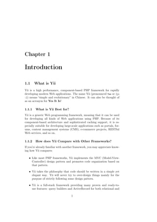 Chapter 1
Introduction
1.1 What is Yii
Yii is a high performance, component-based PHP framework for rapidly
developing modern Web applications. The name Yii (pronounced Yee or [ji
:]) means “simple and evolutionary” in Chinese. It can also be thought of
as an acronym for Yes It Is!
1.1.1 What is Yii Best for?
Yii is a generic Web programming framework, meaning that it can be used
for developing all kinds of Web applications using PHP. Because of its
component-based architecture and sophisticated caching support, it is es-
pecially suitable for developing large-scale applications such as portals, for-
ums, content management systems (CMS), e-commerce projects, RESTful
Web services, and so on.
1.1.2 How does Yii Compare with Other Frameworks?
If you’re already familiar with another framework, you may appreciate know-
ing how Yii compares:
• Like most PHP frameworks, Yii implements the MVC (Model-View-
Controller) design pattern and promotes code organization based on
that pattern.
• Yii takes the philosophy that code should be written in a simple yet
elegant way. Yii will never try to over-design things mainly for the
purpose of strictly following some design pattern.
• Yii is a full-stack framework providing many proven and ready-to-
use features: query builders and ActiveRecord for both relational and
1
 